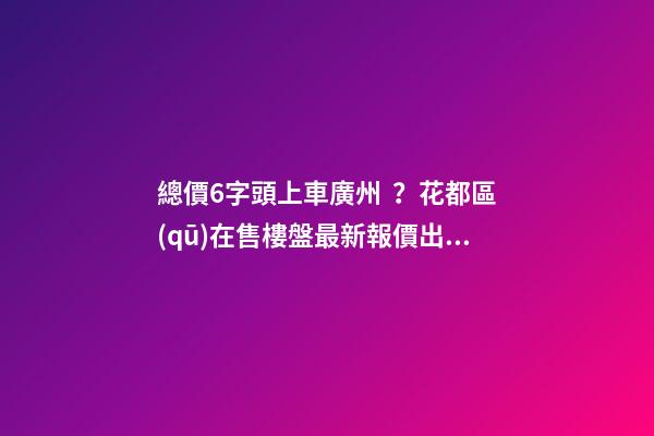 總價6字頭上車廣州？花都區(qū)在售樓盤最新報價出爐